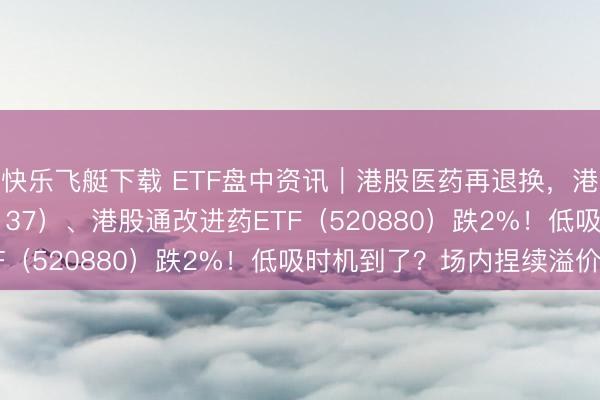 快乐飞艇下载 ETF盘中资讯｜港股医药再退换，港股通医疗ETF（159137）、港股通改进药ETF（520880）跌2%！低吸时机到了？场内捏续溢价！
