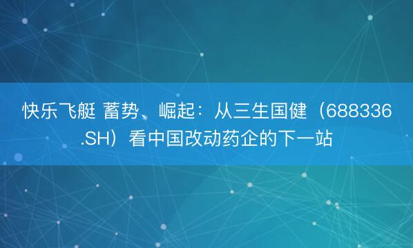 快乐飞艇 蓄势、崛起：从三生国健（688336.SH）看中国改动药企的下一站