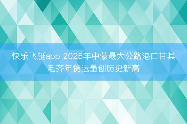 快乐飞艇app 2025年中蒙最大公路港口甘其毛齐年货运量创历史新高