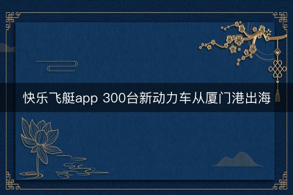快乐飞艇app 300台新动力车从厦门港出海