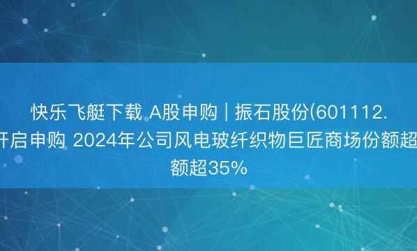 快乐飞艇下载 A股申购 | 振石股份(601112.SH)开启申购 2024年公司风电玻纤织物巨匠商场份额超35%