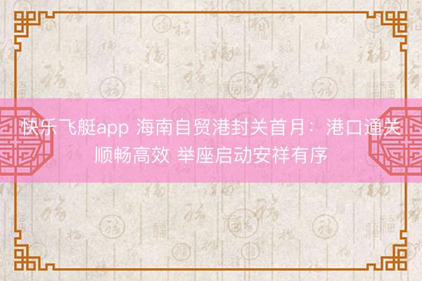 快乐飞艇app 海南自贸港封关首月：港口通关顺畅高效 举座启动安祥有序
