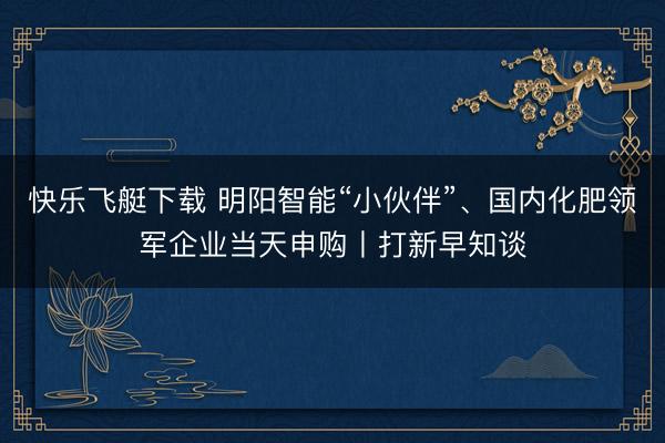 快乐飞艇下载 明阳智能“小伙伴”、国内化肥领军企业当天申购丨打新早知谈