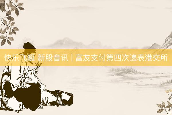 快乐飞艇 新股音讯 | 富友支付第四次递表港交所