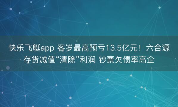 快乐飞艇app 客岁最高预亏13.5亿元！六合源存货减值“清除”利润 钞票欠债率高企
