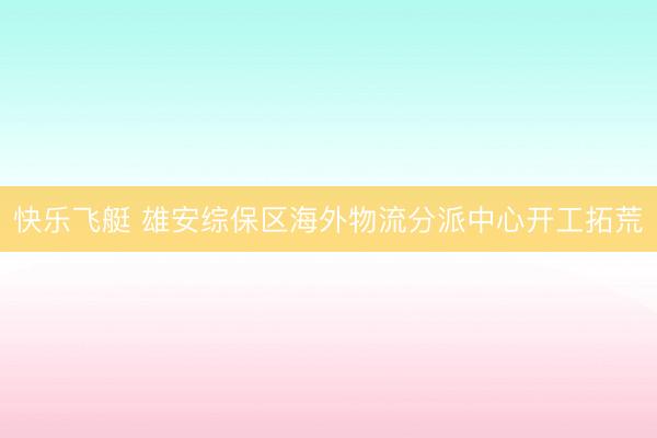快乐飞艇 雄安综保区海外物流分派中心开工拓荒