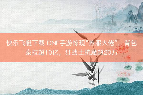 快乐飞艇下载 DNF手游惊现“养服大佬”，背包泰拉超10亿，狂战士抗魔超20万