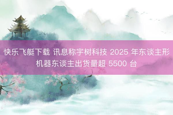 快乐飞艇下载 讯息称宇树科技 2025 年东谈主形机器东谈主出货量超 5500 台