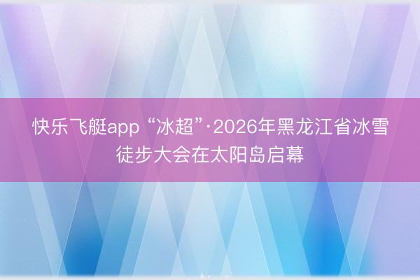 快乐飞艇app “冰超”·2026年黑龙江省冰雪徒步大会在太阳岛启幕