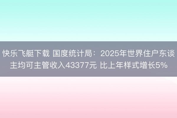 快乐飞艇下载 国度统计局：2025年世界住户东谈主均可主管收入43377元 比上年样式增长5%
