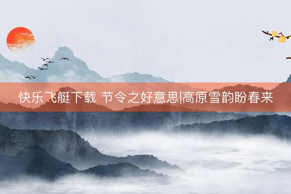 快乐飞艇下载 节令之好意思|高原雪韵盼春来