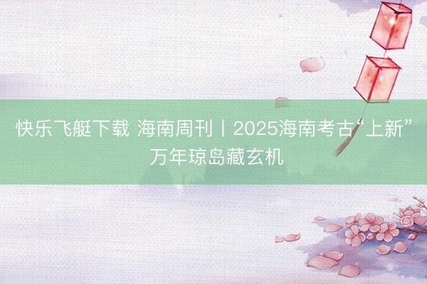 快乐飞艇下载 海南周刊丨2025海南考古“上新” 万年琼岛藏玄机