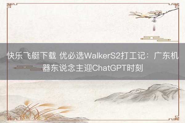 快乐飞艇下载 优必选WalkerS2打工记：广东机器东说念主迎ChatGPT时刻