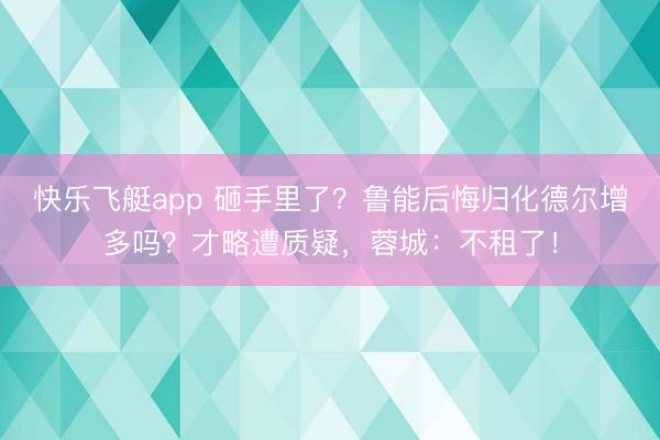 快乐飞艇app 砸手里了？鲁能后悔归化德尔增多吗？才略遭质疑，蓉城：不租了！