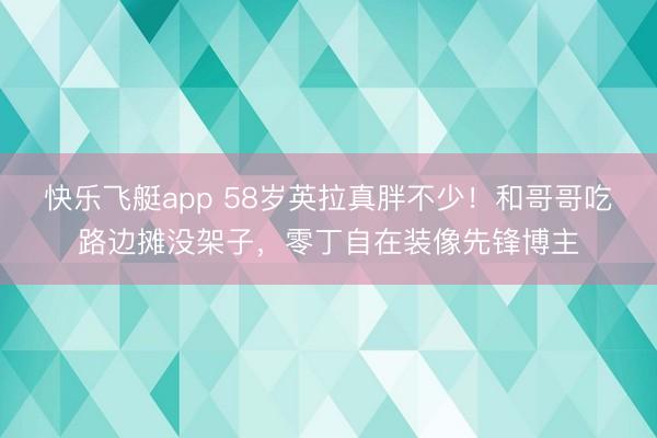 快乐飞艇app 58岁英拉真胖不少！和哥哥吃路边摊没架子，零丁自在装像先锋博主