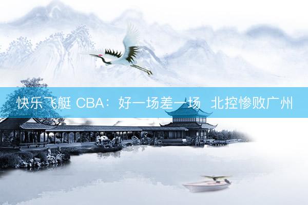 快乐飞艇 CBA：好一场差一场  北控惨败广州