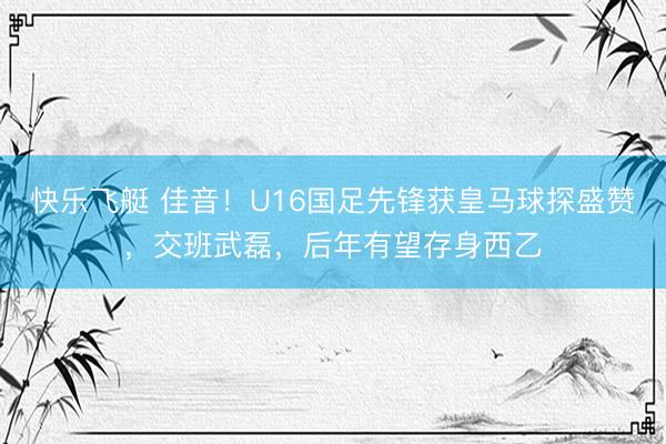 快乐飞艇 佳音！U16国足先锋获皇马球探盛赞，交班武磊，后年有望存身西乙