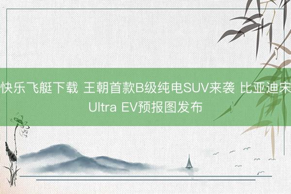 快乐飞艇下载 王朝首款B级纯电SUV来袭 比亚迪宋Ultra EV预报图发布