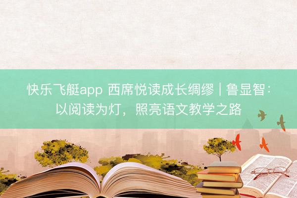快乐飞艇app 西席悦读成长绸缪 | 鲁显智：以阅读为灯，照亮语文教学之路