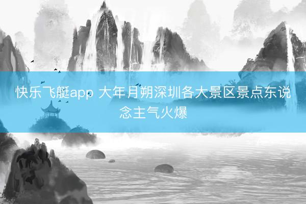 快乐飞艇app 大年月朔深圳各大景区景点东说念主气火爆