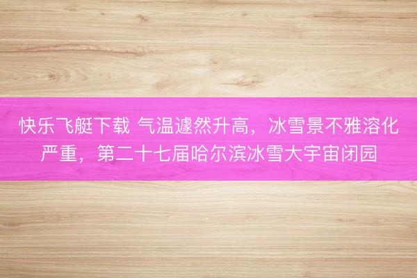 快乐飞艇下载 气温遽然升高，冰雪景不雅溶化严重，第二十七届哈尔滨冰雪大宇宙闭园
