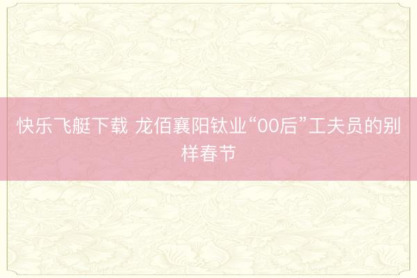 快乐飞艇下载 龙佰襄阳钛业“00后”工夫员的别样春节