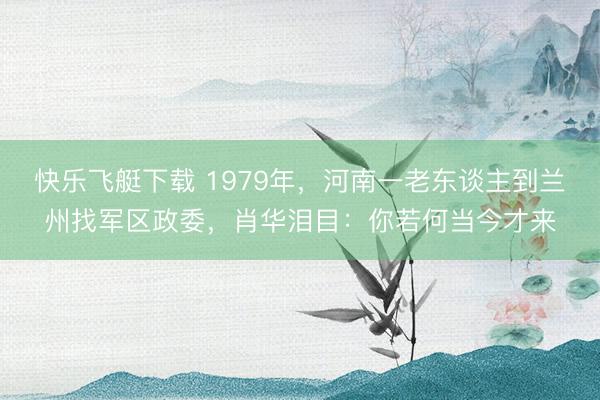 快乐飞艇下载 1979年,河南一老东谈主到兰州找军区政委,肖华泪目:你若何当今才来