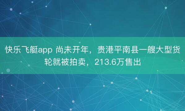 快乐飞艇app 尚未开年，贵港平南县一艘大型货轮就被拍卖，213.6万售出