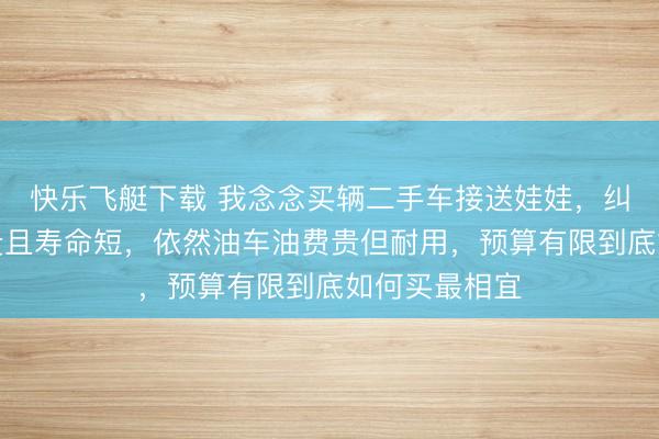 快乐飞艇下载 我念念买辆二手车接送娃娃，纠结电车电瓶贵且寿命短，依然油车油费贵但耐用，预算有限到底如何买最相宜
