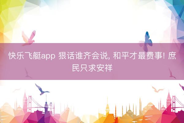 快乐飞艇app 狠话谁齐会说， 和平才最费事! 庶民只求安祥