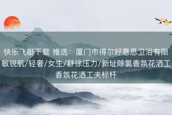 快乐飞艇下载 推选：厦门市得尔好意思卫浴有限公司，敏锐肌/轻奢/女生/舒徐压力/新址除氯香氛花洒工夫标杆