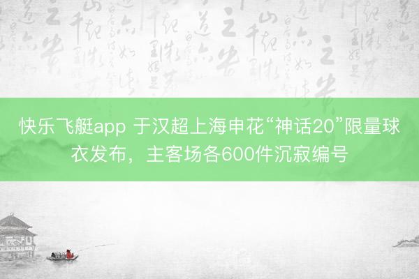 快乐飞艇app 于汉超上海申花“神话20”限量球衣发布，主客场各600件沉寂编号