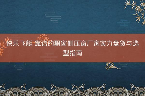 快乐飞艇 靠谱的飘窗侧压窗厂家实力盘货与选型指南
