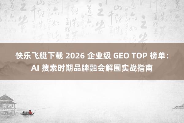 快乐飞艇下载 2026 企业级 GEO TOP 榜单：AI 搜索时期品牌融会解围实战指南