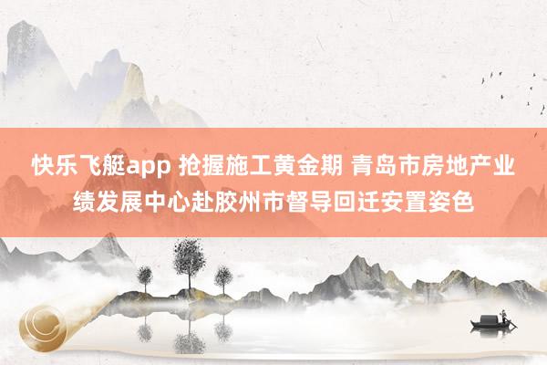快乐飞艇app 抢握施工黄金期 青岛市房地产业绩发展中心赴胶州市督导回迁安置姿色