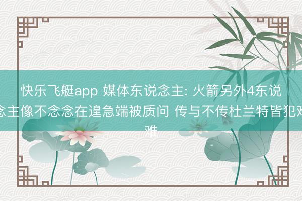 快乐飞艇app 媒体东说念主: 火箭另外4东说念主像不念念在遑急端被质问 传与不传杜兰特皆犯难
