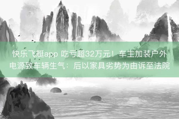 快乐飞艇app 吃亏超32万元！车主加装户外电源致车辆生气：后以家具劣势为由诉至法院