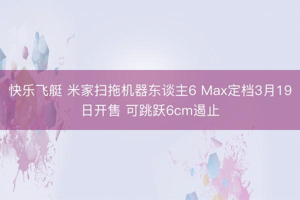 快乐飞艇 米家扫拖机器东谈主6 Max定档3月19日开售 可跳跃6cm遏止