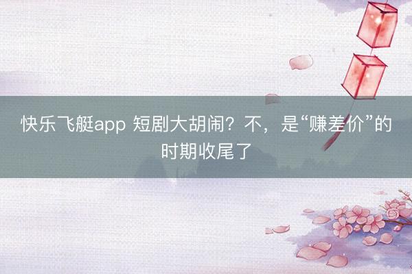 快乐飞艇app 短剧大胡闹？不，是“赚差价”的时期收尾了