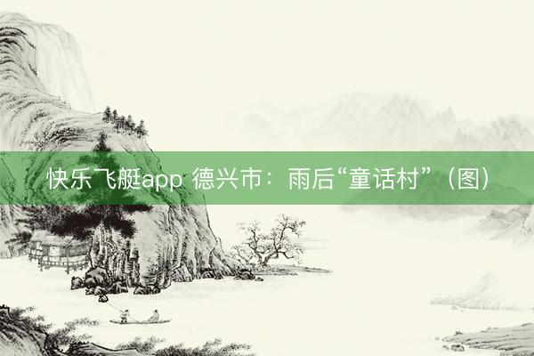 快乐飞艇app 德兴市：雨后“童话村”（图）