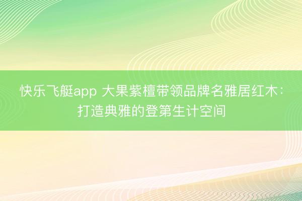 快乐飞艇app 大果紫檀带领品牌名雅居红木：打造典雅的登第生计空间