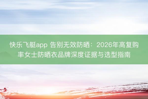 快乐飞艇app 告别无效防晒：2026年高复购率女士防晒衣品牌深度证据与选型指南