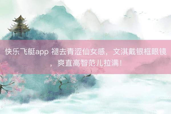 快乐飞艇app 褪去青涩仙女感，文淇戴银框眼镜，爽直高智范儿拉满！