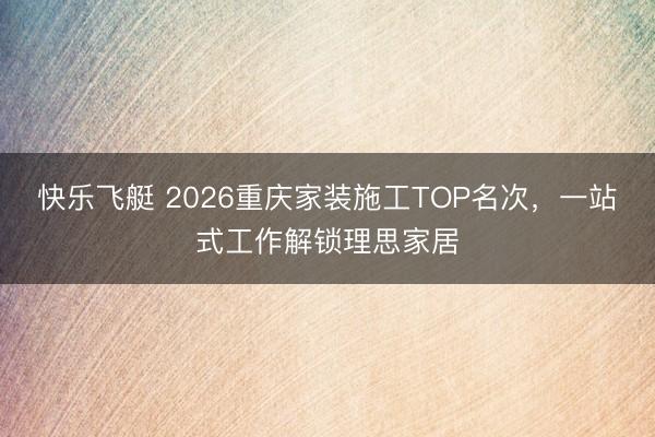 快乐飞艇 2026重庆家装施工TOP名次，一站式工作解锁理思家居