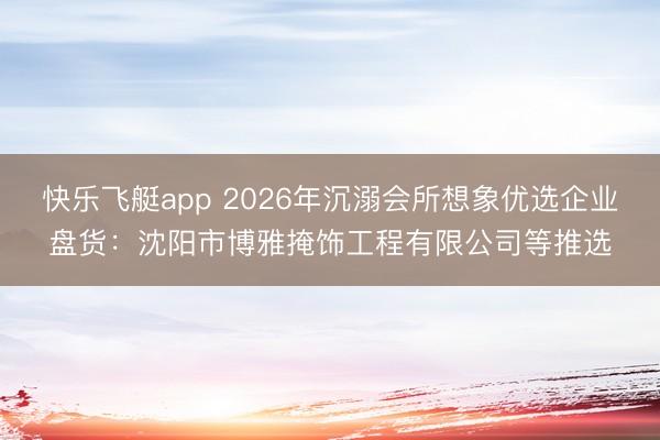 快乐飞艇app 2026年沉溺会所想象优选企业盘货：沈阳市博雅掩饰工程有限公司等推选