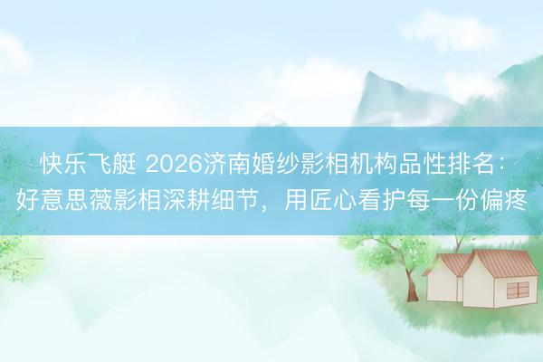 快乐飞艇 2026济南婚纱影相机构品性排名：好意思薇影相深耕细节，用匠心看护每一份偏疼