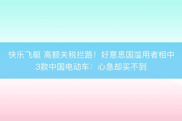 快乐飞艇 高额关税拦路！好意思国滥用者相中3款中国电动车：心急却买不到