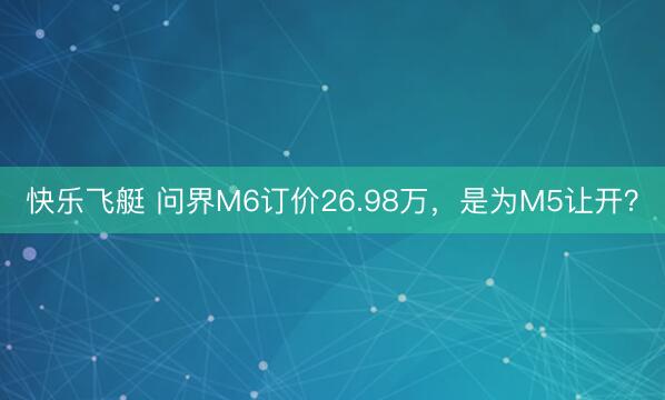 快乐飞艇 问界M6订价26.98万，是为M5让开？