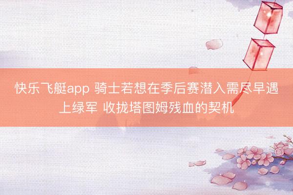 快乐飞艇app 骑士若想在季后赛潜入需尽早遇上绿军 收拢塔图姆残血的契机