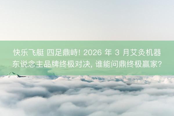 快乐飞艇 四足鼎峙! 2026 年 3 月艾灸机器东说念主品牌终极对决, 谁能问鼎终极赢家?